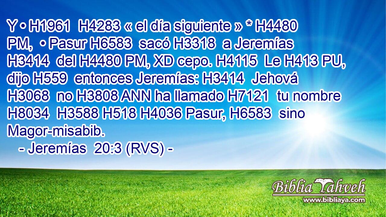 Y • H1961  H4283 « el día siguiente » * H4480 PM,  • Pasur H6583  sacó H3318  a Jeremías H3414  del H4480 PM, XD cepo. H4115  Le H413 PU,  dijo H559  entonces Jeremías: H3414  Jehová H3068  no H3808 ANN ha llamado H7121  tu nombre H8034  H3588 H518 H4036 Pasur, H6583  sino Magor-misabib. 