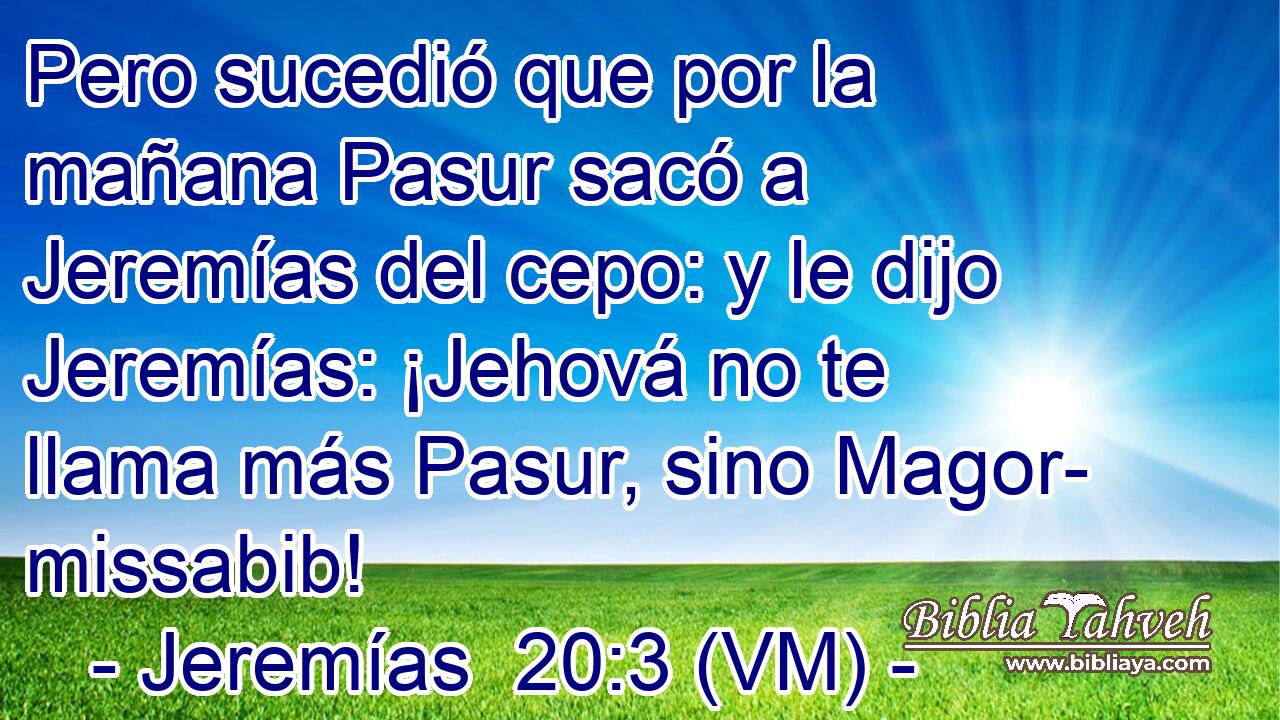  Pero sucedió que por la mañana Pasur sacó a Jeremías del cepo: y le dijo Jeremías: ¡Jehová no te llama más Pasur, sino Magor- missabib! 