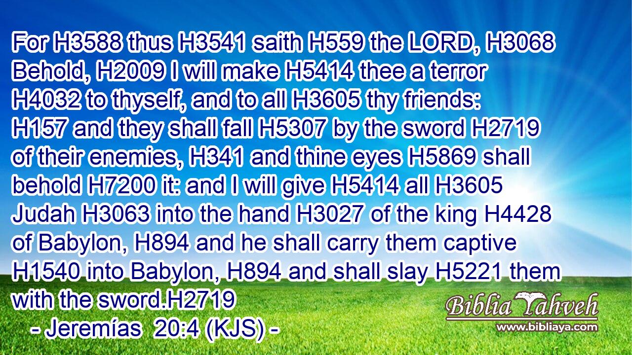 For H3588 thus H3541 saith H559 the LORD, H3068 Behold, H2009 I will make H5414 thee a terror H4032 to thyself, and to all H3605 thy friends: H157 and they shall fall H5307 by the sword H2719 of their enemies, H341 and thine eyes H5869 shall behold H7200 it: and I will give H5414 all H3605 Judah H3063 into the hand H3027 of the king H4428 of Babylon, H894 and he shall carry them captive H1540 into Babylon, H894 and shall slay H5221 them with the sword.H2719