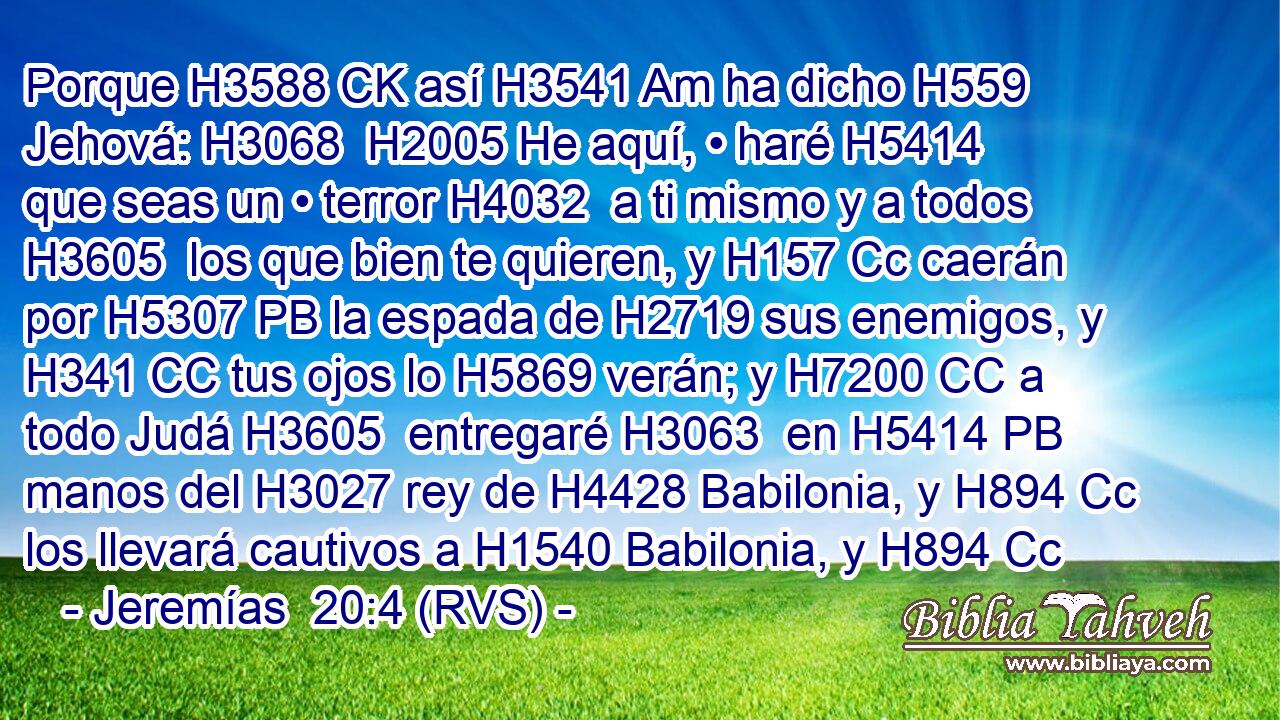 Porque H3588 CK así H3541 Am ha dicho H559  Jehová: H3068  H2005 He aquí, • haré H5414  que seas un • terror H4032  a ti mismo y a todos H3605  los que bien te quieren, y H157 Cc caerán por H5307 PB la espada de H2719 sus enemigos, y H341 CC tus ojos lo H5869 verán; y H7200 CC a todo Judá H3605  entregaré H3063  en H5414 PB manos del H3027 rey de H4428 Babilonia, y H894 Cc los llevará cautivos a H1540 Babilonia, y H894 Cc