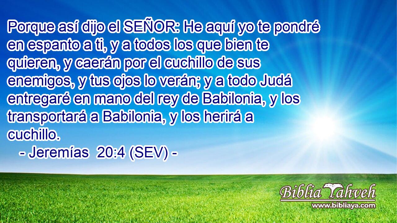 Porque así dijo el SEÑOR: He aquí yo te pondré en espanto a ti, y a todos los que bien te quieren, y caerán por el cuchillo de sus enemigos, y tus ojos lo verán; y a todo Judá entregaré en mano del rey de Babilonia, y los transportará a Babilonia, y los herirá a cuchillo.