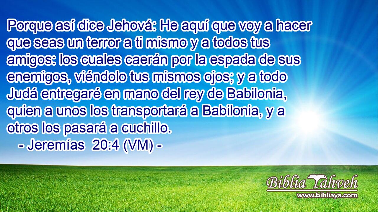 Porque así dice Jehová: He aquí que voy a hacer que seas un terror a ti mismo y a todos tus amigos: los cuales caerán por la espada de sus enemigos, viéndolo tus mismos ojos; y a todo Judá entregaré en mano del rey de Babilonia, quien a unos los transportará a Babilonia, y a otros los pasará a cuchillo. 