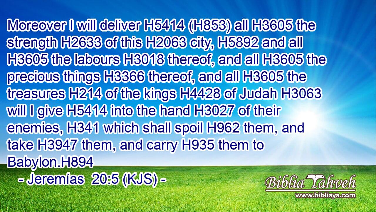 Moreover I will deliver H5414 (H853) all H3605 the strength H2633 of this H2063 city, H5892 and all H3605 the labours H3018 thereof, and all H3605 the precious things H3366 thereof, and all H3605 the treasures H214 of the kings H4428 of Judah H3063 will I give H5414 into the hand H3027 of their enemies, H341 which shall spoil H962 them, and take H3947 them, and carry H935 them to Babylon.H894