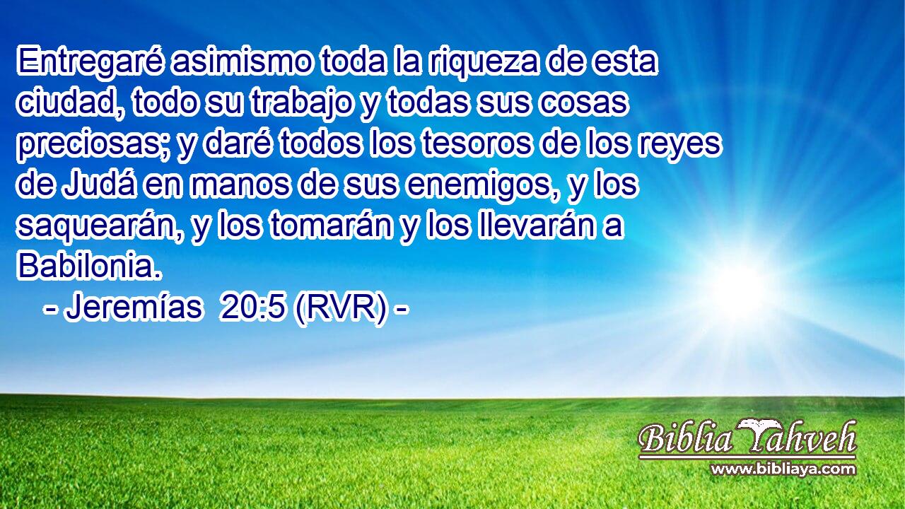 Entregaré asimismo toda la riqueza de esta ciudad, todo su trabajo y todas sus cosas preciosas; y daré todos los tesoros de los reyes de Judá en manos de sus enemigos, y los saquearán, y los tomarán y los llevarán a Babilonia.