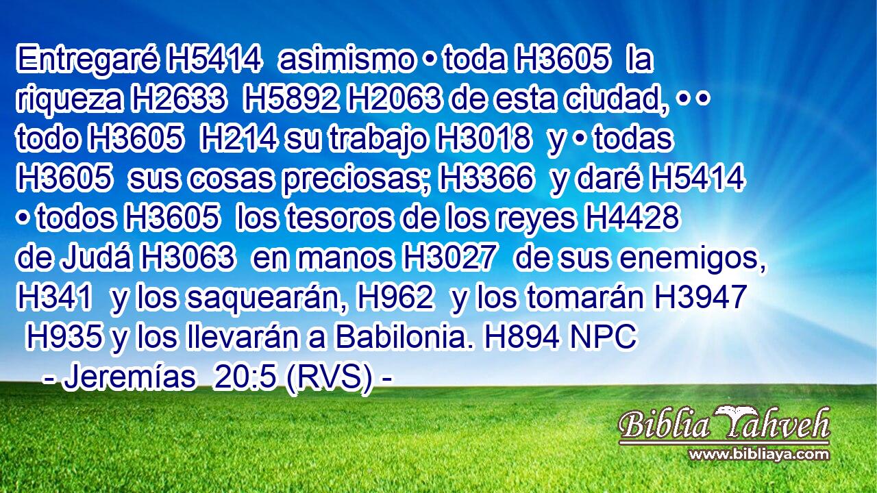 Entregaré H5414  asimismo • toda H3605  la riqueza H2633  H5892 H2063 de esta ciudad, • • todo H3605  H214 su trabajo H3018  y • todas H3605  sus cosas preciosas; H3366  y daré H5414  • todos H3605  los tesoros de los reyes H4428  de Judá H3063  en manos H3027  de sus enemigos, H341  y los saquearán, H962  y los tomarán H3947  H935 y los llevarán a Babilonia. H894 NPC