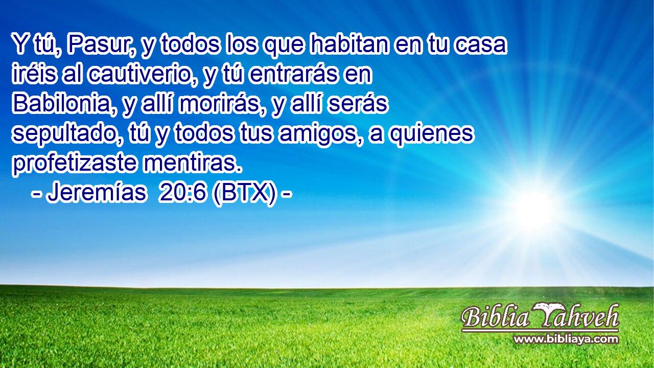 Y tú, Pasur, y todos los que habitan en tu casa iréis al cautiverio, y tú entrarás en Babilonia, y allí morirás, y allí serás sepultado, tú y todos tus amigos, a quienes profetizaste mentiras.