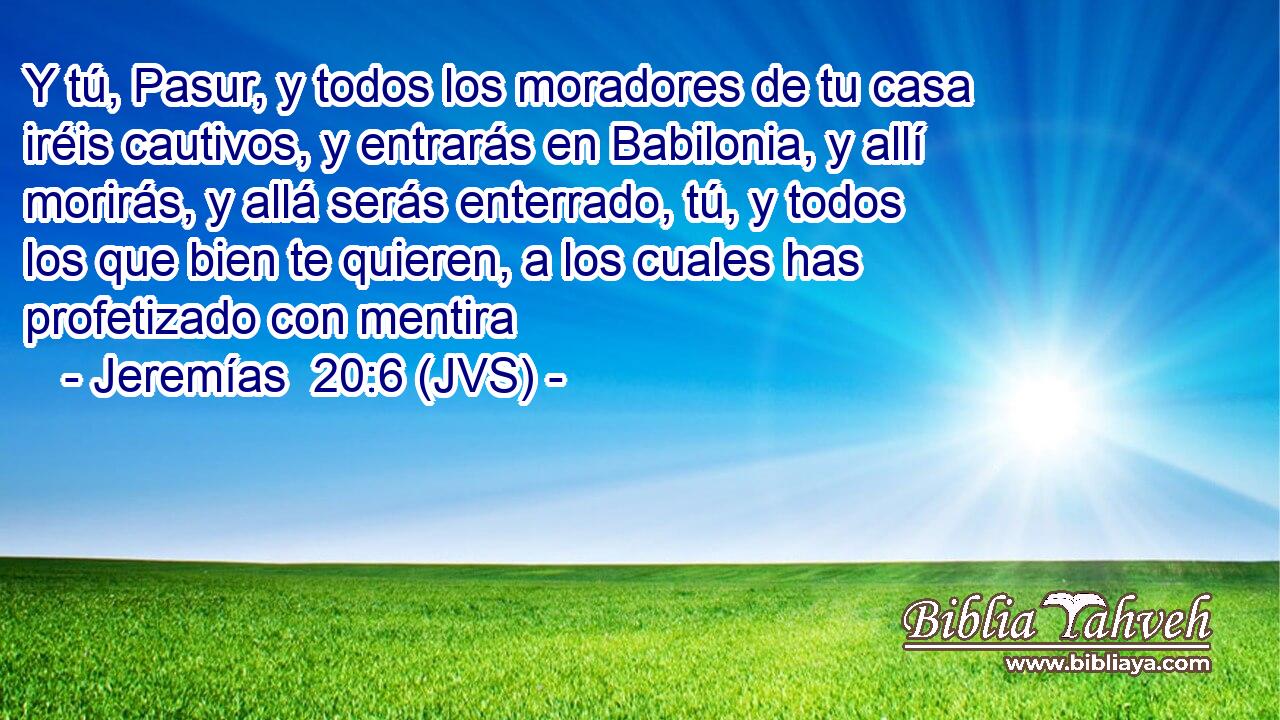 Y tú, Pasur, y todos los moradores de tu casa iréis cautivos, y entrarás en Babilonia, y allí morirás, y allá serás enterrado, tú, y todos los que bien te quieren, a los cuales has profetizado con mentira