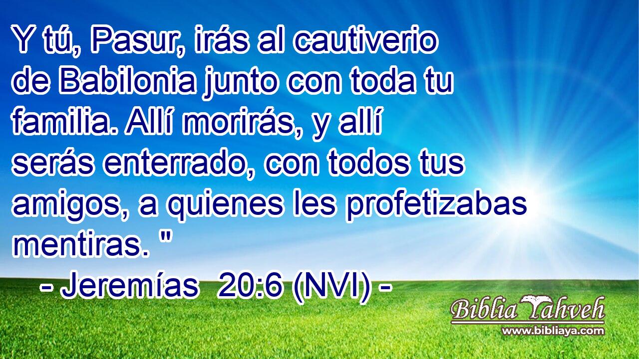  Y tú, Pasur, irás al cautiverio de Babilonia junto con toda tu familia. Allí morirás, y allí serás enterrado, con todos tus amigos, a quienes les profetizabas mentiras. 