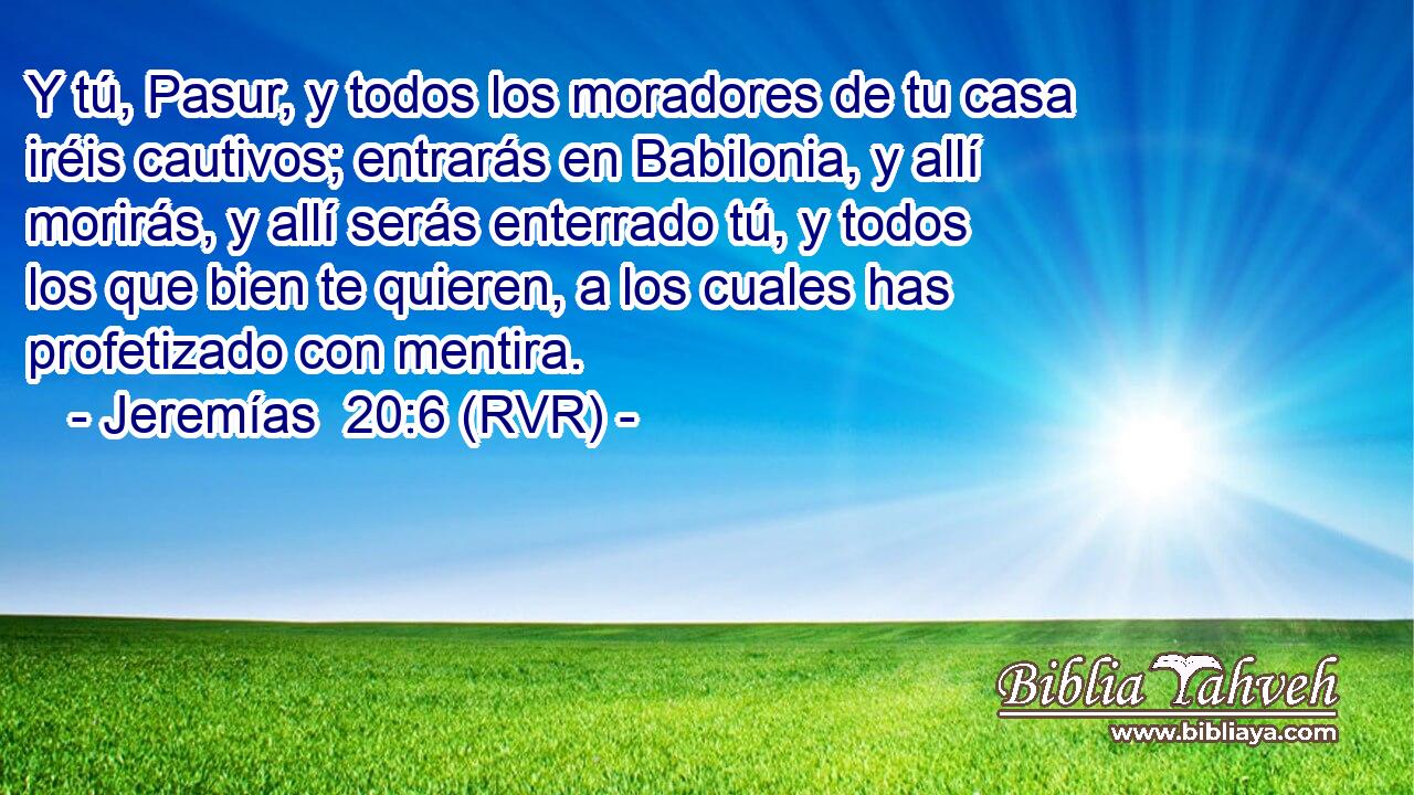 Y tú, Pasur, y todos los moradores de tu casa iréis cautivos; entrarás en Babilonia, y allí morirás, y allí serás enterrado tú, y todos los que bien te quieren, a los cuales has profetizado con mentira.