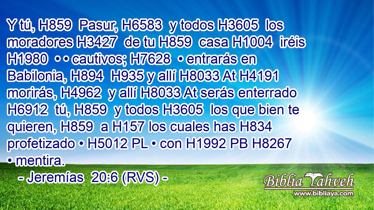 Y tú, H859  Pasur, H6583  y todos H3605  los moradores H3427  de tu H859  casa H1004  iréis H1980  • • cautivos; H7628  • entrarás en Babilonia, H894  H935 y allí H8033 At H4191 morirás, H4962  y allí H8033 At serás enterrado H6912  tú, H859  y todos H3605  los que bien te quieren, H859  a H157 los cuales has H834 profetizado • H5012 PL • con H1992 PB H8267 • mentira. 