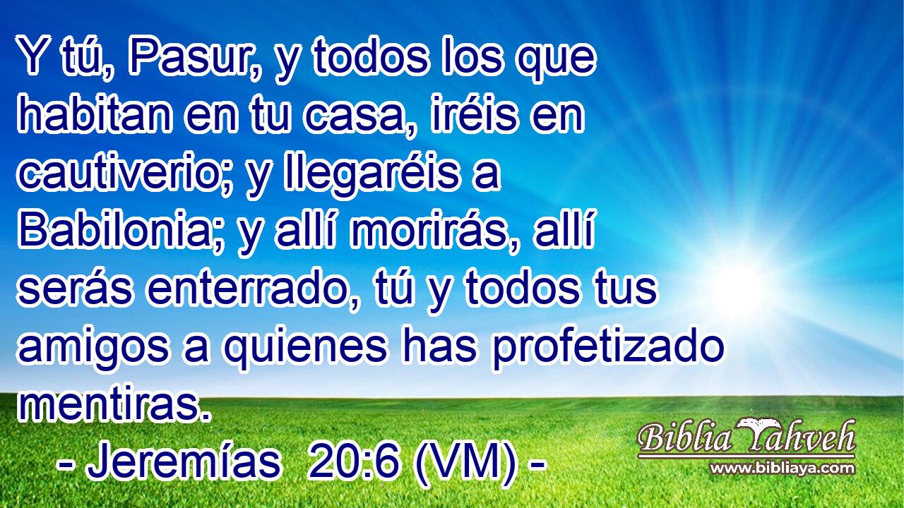  Y tú, Pasur, y todos los que habitan en tu casa, iréis en cautiverio; y llegaréis a Babilonia; y allí morirás, allí serás enterrado, tú y todos tus amigos a quienes has profetizado mentiras. 
