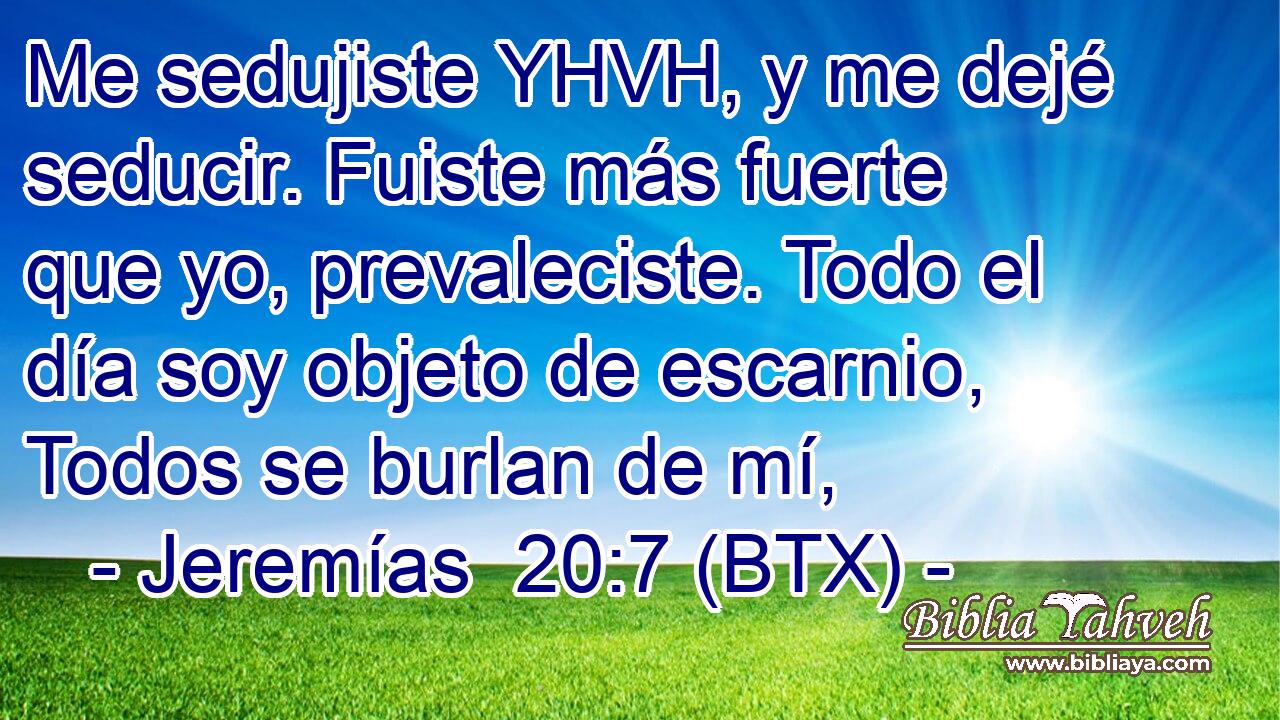 Me sedujiste YHVH, y me dejé seducir. Fuiste más fuerte que yo, prevaleciste. Todo el día soy objeto de escarnio, Todos se burlan de mí,