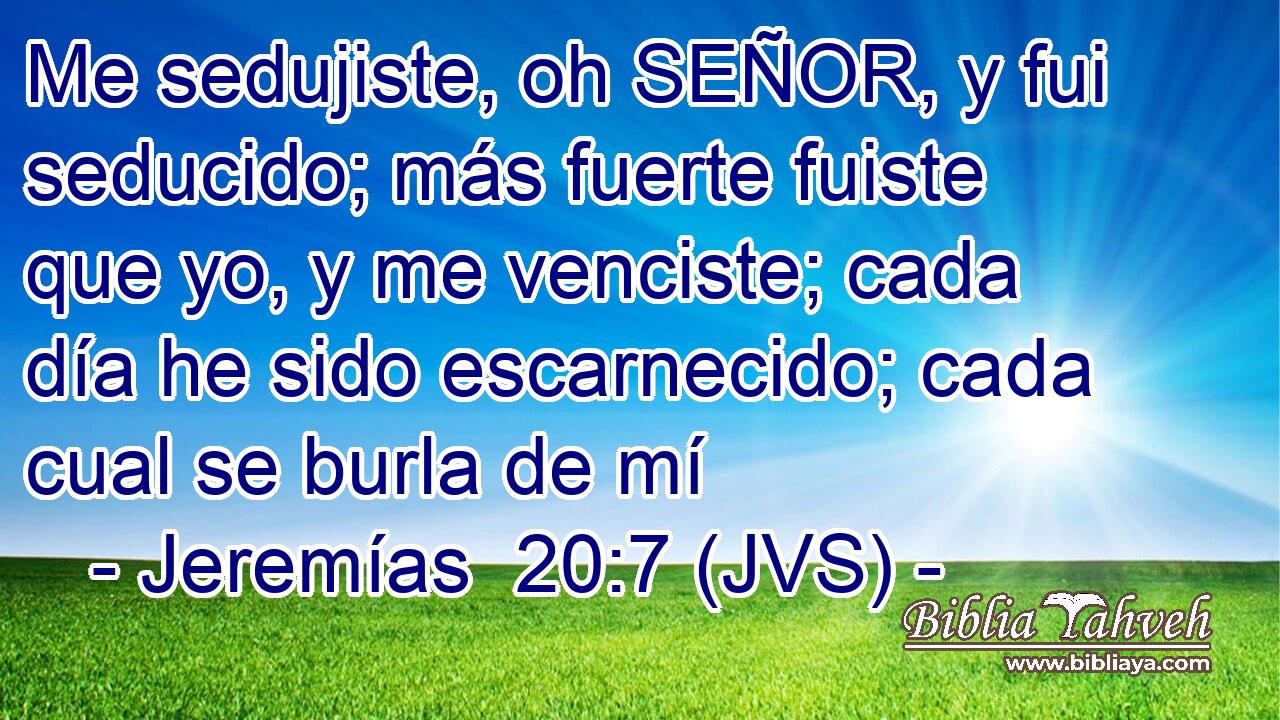 Me sedujiste, oh SEÑOR, y fui seducido; más fuerte fuiste que yo, y me venciste; cada día he sido escarnecido; cada cual se burla de mí