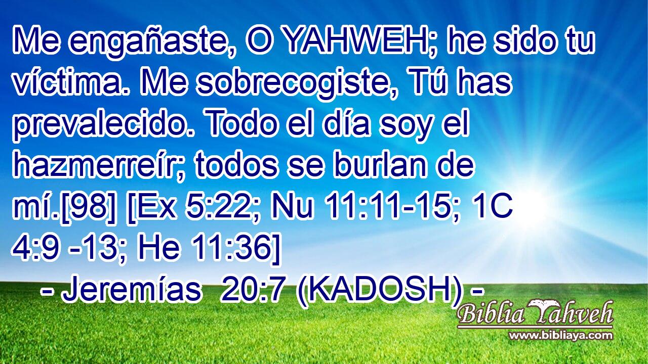  Me engañaste, O YAHWEH; he sido tu víctima. Me sobrecogiste, Tú has prevalecido. Todo el día soy el hazmerreír; todos se burlan de mí.[98] [Ex 5:22; Nu 11:11-15; 1C 4:9 -13; He 11:36] 
