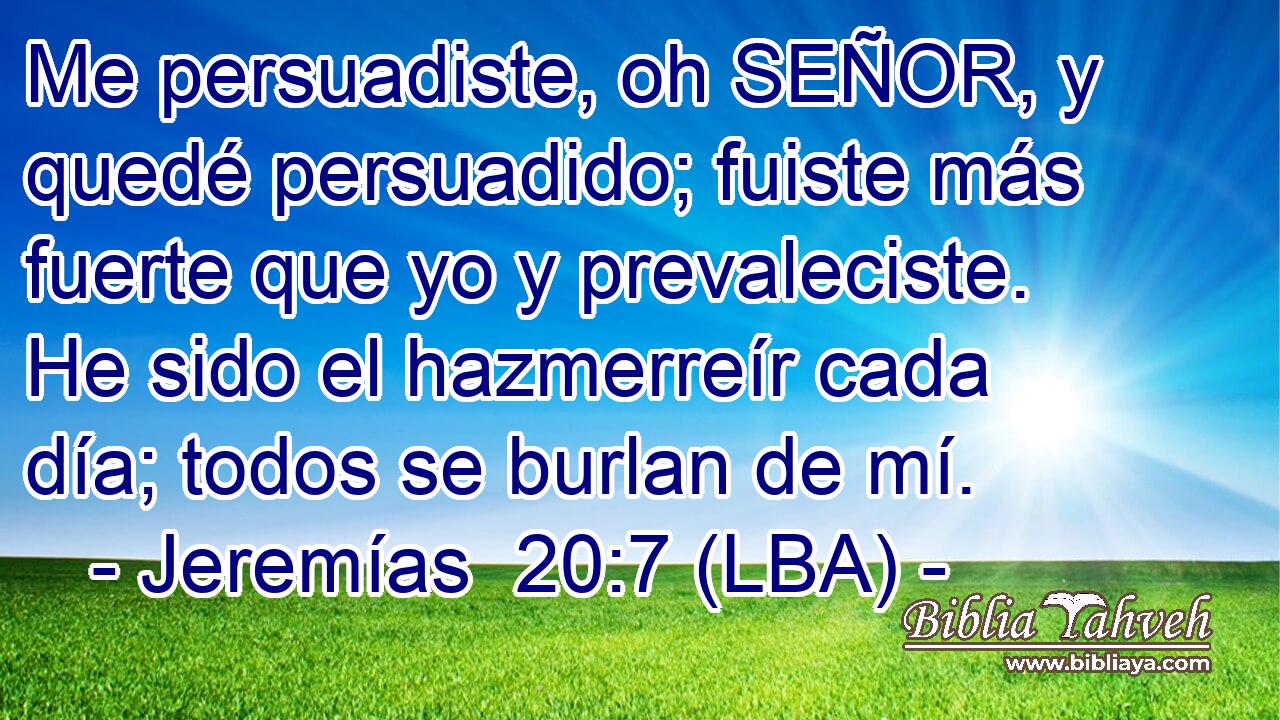 Me persuadiste, oh SEÑOR, y quedé persuadido; fuiste más fuerte que yo y prevaleciste. He sido el hazmerreír cada día; todos se burlan de mí.
