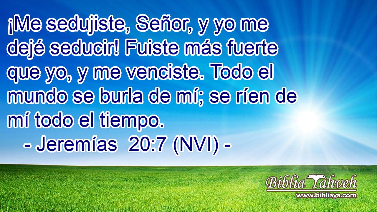  ¡Me sedujiste, Señor, y yo me dejé seducir! Fuiste más fuerte que yo, y me venciste. Todo el mundo se burla de mí; se ríen de mí todo el tiempo. 