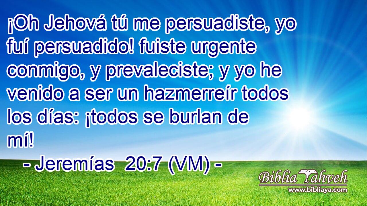  ¡Oh Jehová tú me persuadiste, yo fuí persuadido! fuiste urgente conmigo, y prevaleciste; y yo he venido a ser un hazmerreír todos los días: ¡todos se burlan de mí! 