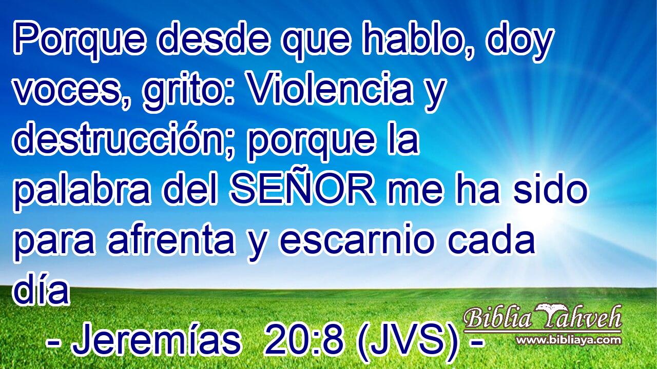 Porque desde que hablo, doy voces, grito: Violencia y destrucción; porque la palabra del SEÑOR me ha sido para afrenta y escarnio cada día