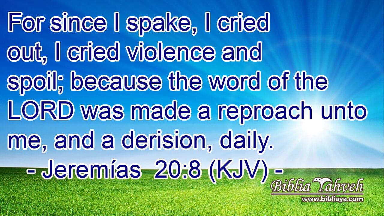For since I spake, I cried out, I cried violence and spoil; because the word of the LORD was made a reproach unto me, and a derision, daily.