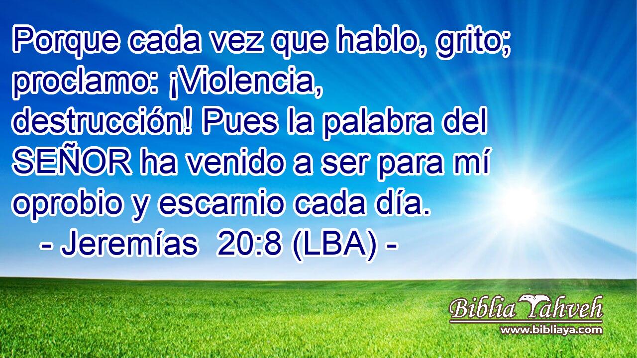 Porque cada vez que hablo, grito; proclamo: ¡Violencia, destrucción! Pues la palabra del SEÑOR ha venido a ser para mí oprobio y escarnio cada día.