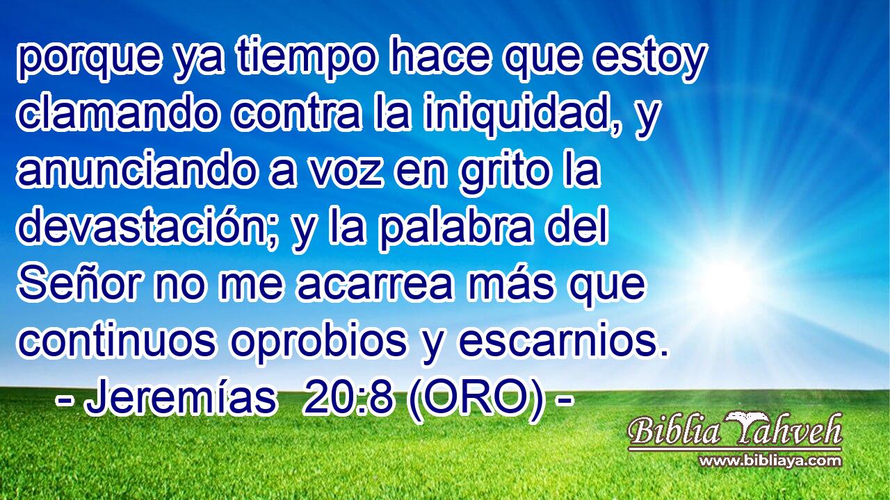  porque ya tiempo hace que estoy clamando contra la iniquidad, y anunciando a voz en grito la devastación; y la palabra del Señor no me acarrea más que continuos oprobios y escarnios. 