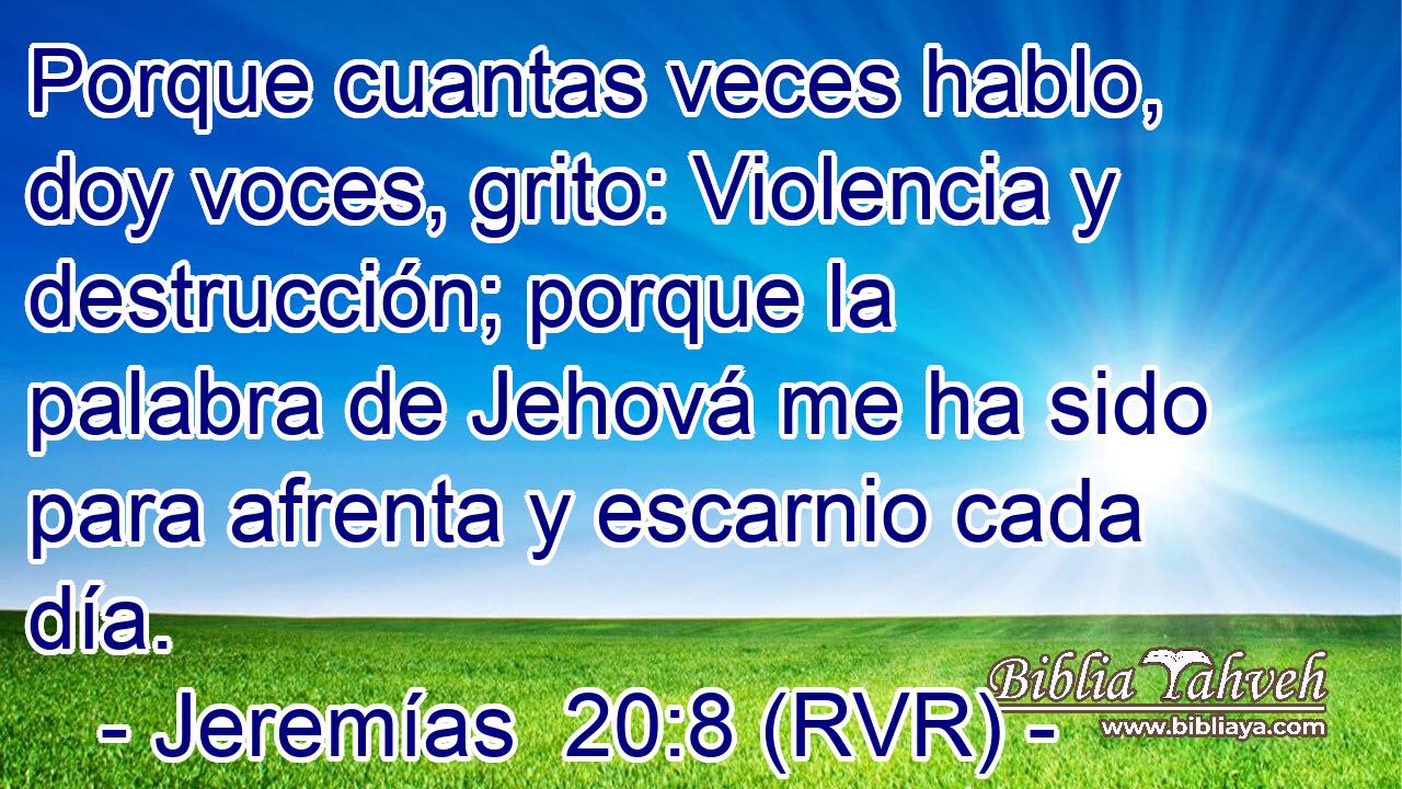 Porque cuantas veces hablo, doy voces, grito: Violencia y destrucción; porque la palabra de Jehová me ha sido para afrenta y escarnio cada día.