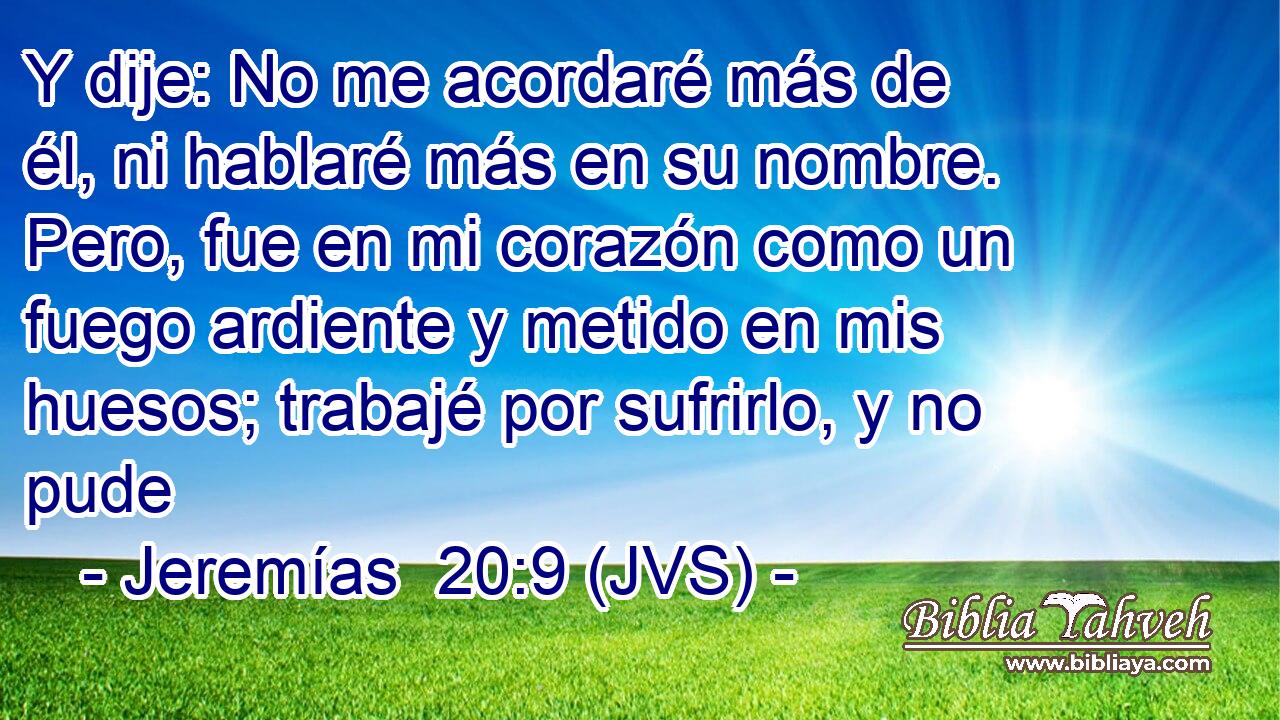 Y dije: No me acordaré más de él, ni hablaré más en su nombre. Pero, fue en mi corazón como un fuego ardiente y metido en mis huesos; trabajé por sufrirlo, y no pude