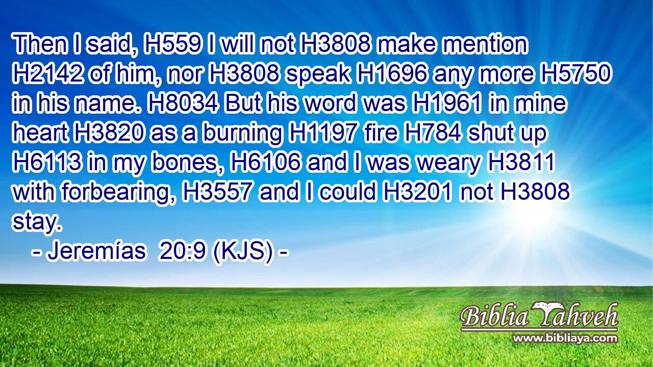 Then I said, H559 I will not H3808 make mention H2142 of him, nor H3808 speak H1696 any more H5750 in his name. H8034 But his word was H1961 in mine heart H3820 as a burning H1197 fire H784 shut up H6113 in my bones, H6106 and I was weary H3811 with forbearing, H3557 and I could H3201 not H3808 stay.