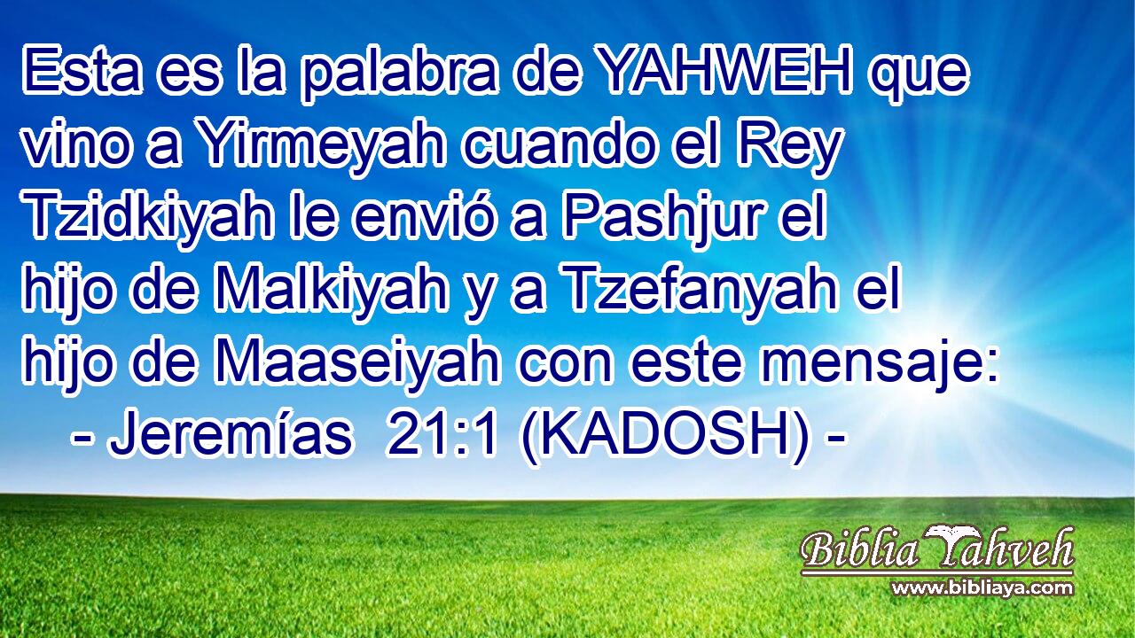  Esta es la palabra de YAHWEH que vino a Yirmeyah cuando el Rey Tzidkiyah le envió a Pashjur el hijo de Malkiyah y a Tzefanyah el hijo de Maaseiyah con este mensaje: 