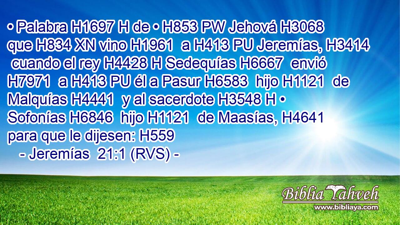 • Palabra H1697 H de • H853 PW Jehová H3068  que H834 XN vino H1961  a H413 PU Jeremías, H3414  cuando el rey H4428 H Sedequías H6667  envió H7971  a H413 PU él a Pasur H6583  hijo H1121  de Malquías H4441  y al sacerdote H3548 H • Sofonías H6846  hijo H1121  de Maasías, H4641  para que le dijesen: H559  
