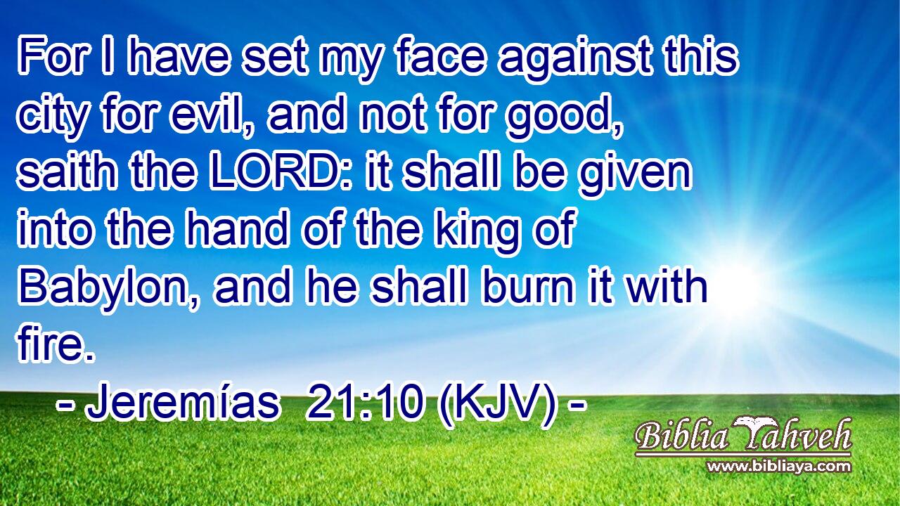 For I have set my face against this city for evil, and not for good, saith the LORD: it shall be given into the hand of the king of Babylon, and he shall burn it with fire.