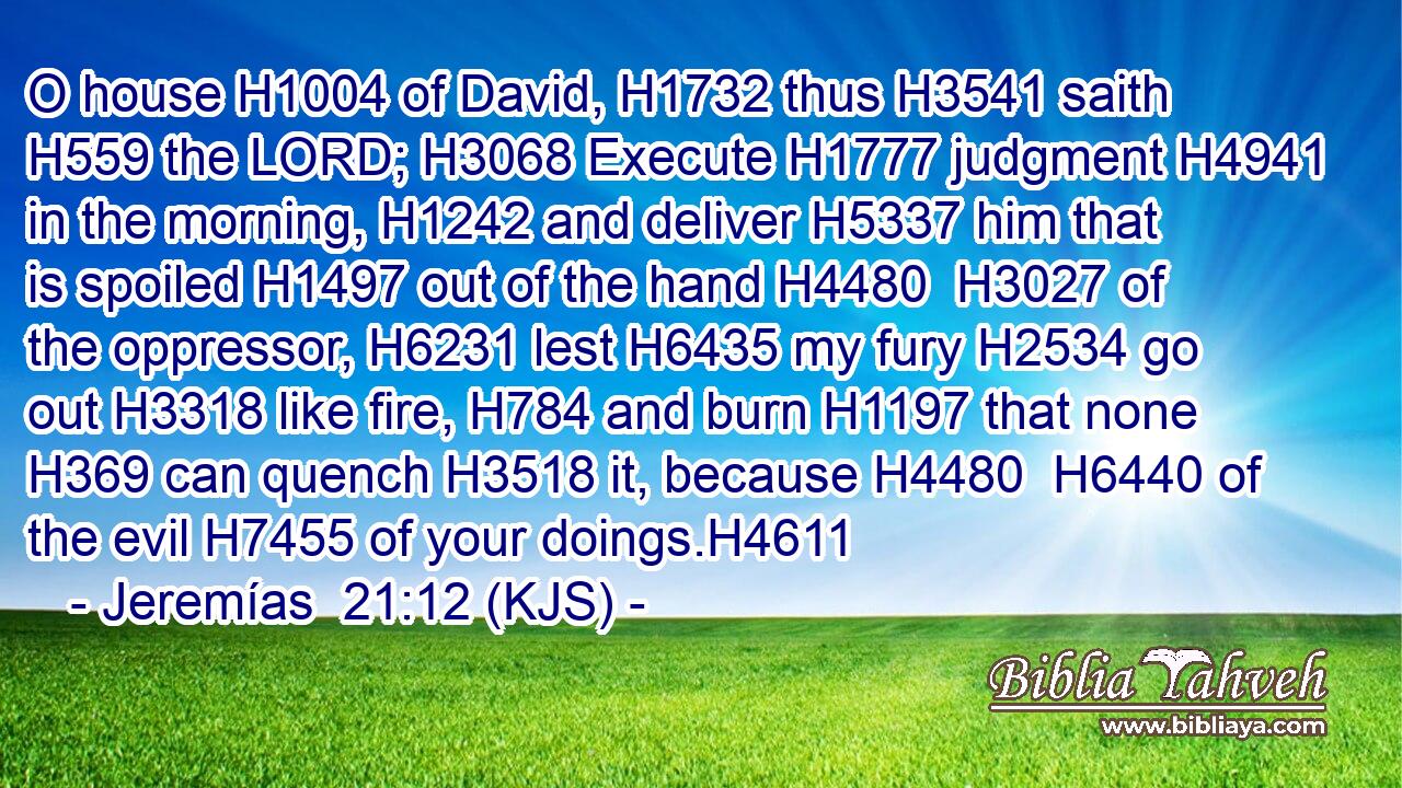 O house H1004 of David, H1732 thus H3541 saith H559 the LORD; H3068 Execute H1777 judgment H4941 in the morning, H1242 and deliver H5337 him that is spoiled H1497 out of the hand H4480  H3027 of the oppressor, H6231 lest H6435 my fury H2534 go out H3318 like fire, H784 and burn H1197 that none H369 can quench H3518 it, because H4480  H6440 of the evil H7455 of your doings.H4611