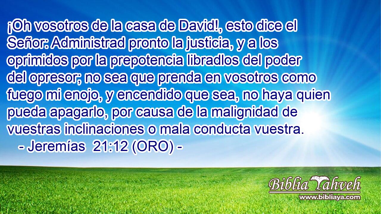  ¡Oh vosotros de la casa de David!, esto dice el Señor: Administrad pronto la justicia, y a los oprimidos por la prepotencia libradlos del poder del opresor; no sea que prenda en vosotros como fuego mi enojo, y encendido que sea, no haya quien pueda apagarlo, por causa de la malignidad de vuestras inclinaciones o mala conducta vuestra. 