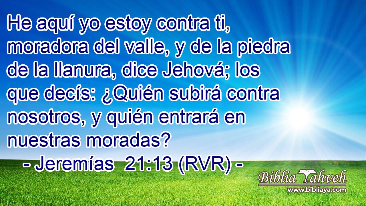 He aquí yo estoy contra ti, moradora del valle, y de la piedra de la llanura, dice Jehová; los que decís: ¿Quién subirá contra nosotros, y quién entrará en nuestras moradas?