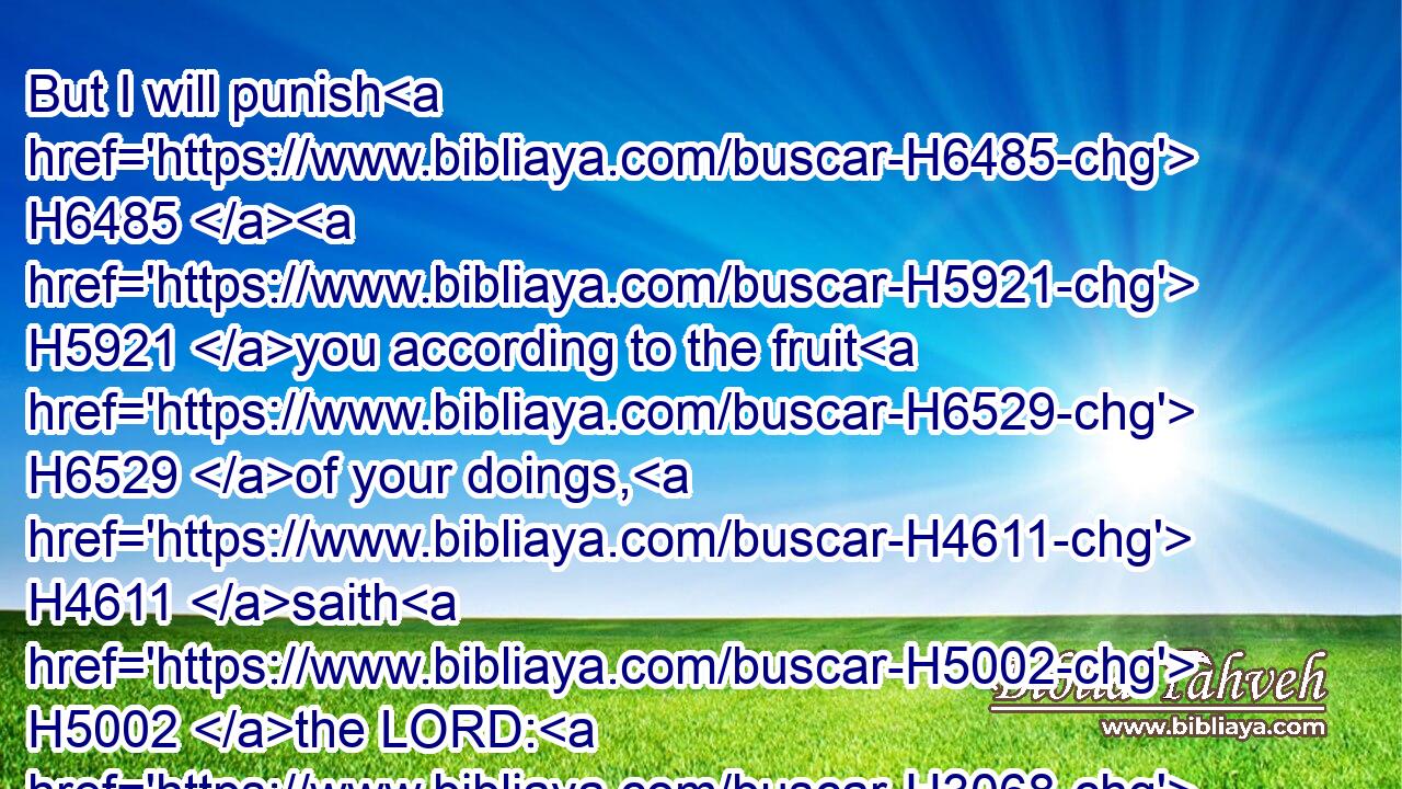 But I will punish H6485  H5921 you according to the fruit H6529 of your doings, H4611 saith H5002 the LORD: H3068 and I will kindle H3341 a fire H784 in the forest H3293 thereof, and it shall devour H398 all things H3605 round about H5439 it.