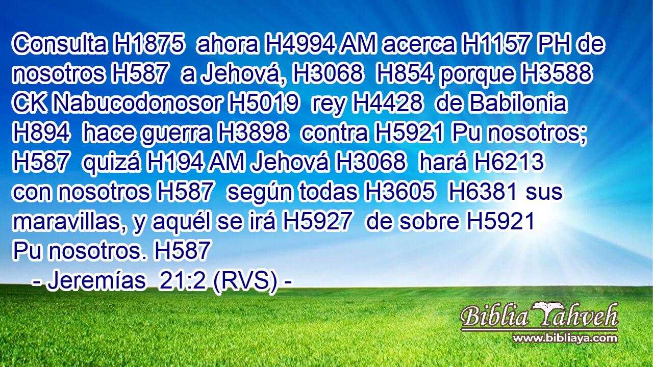 Consulta H1875  ahora H4994 AM acerca H1157 PH de nosotros H587  a Jehová, H3068  H854 porque H3588 CK Nabucodonosor H5019  rey H4428  de Babilonia H894  hace guerra H3898  contra H5921 Pu nosotros; H587  quizá H194 AM Jehová H3068  hará H6213  con nosotros H587  según todas H3605  H6381 sus maravillas, y aquél se irá H5927  de sobre H5921 Pu nosotros. H587  