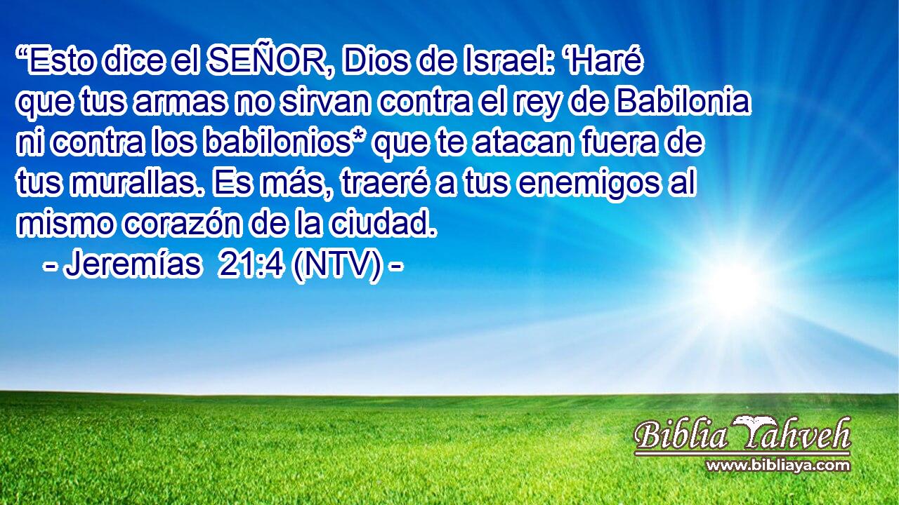 “Esto dice el SEÑOR, Dios de Israel: ‘Haré que tus armas no sirvan contra el rey de Babilonia ni contra los babilonios* que te atacan fuera de tus murallas. Es más, traeré a tus enemigos al mismo corazón de la ciudad.