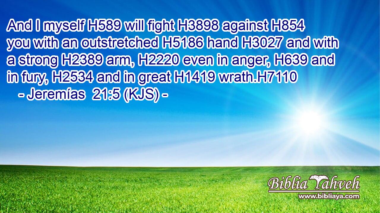 And I myself H589 will fight H3898 against H854 you with an outstretched H5186 hand H3027 and with a strong H2389 arm, H2220 even in anger, H639 and in fury, H2534 and in great H1419 wrath.H7110