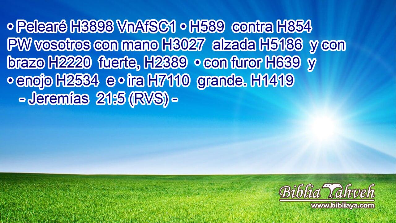 • Pelearé H3898 VnAfSC1 • H589  contra H854 PW vosotros con mano H3027  alzada H5186  y con brazo H2220  fuerte, H2389  • con furor H639  y • enojo H2534  e • ira H7110  grande. H1419  