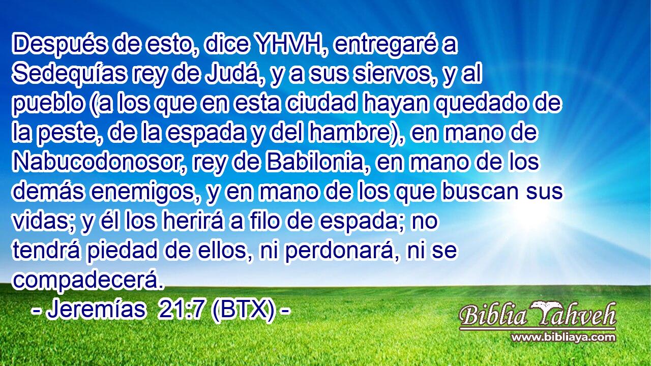 Después de esto, dice YHVH, entregaré a Sedequías rey de Judá, y a sus siervos, y al pueblo (a los que en esta ciudad hayan quedado de la peste, de la espada y del hambre), en mano de Nabucodonosor, rey de Babilonia, en mano de los demás enemigos, y en mano de los que buscan sus vidas; y él los herirá a filo de espada; no tendrá piedad de ellos, ni perdonará, ni se compadecerá.
