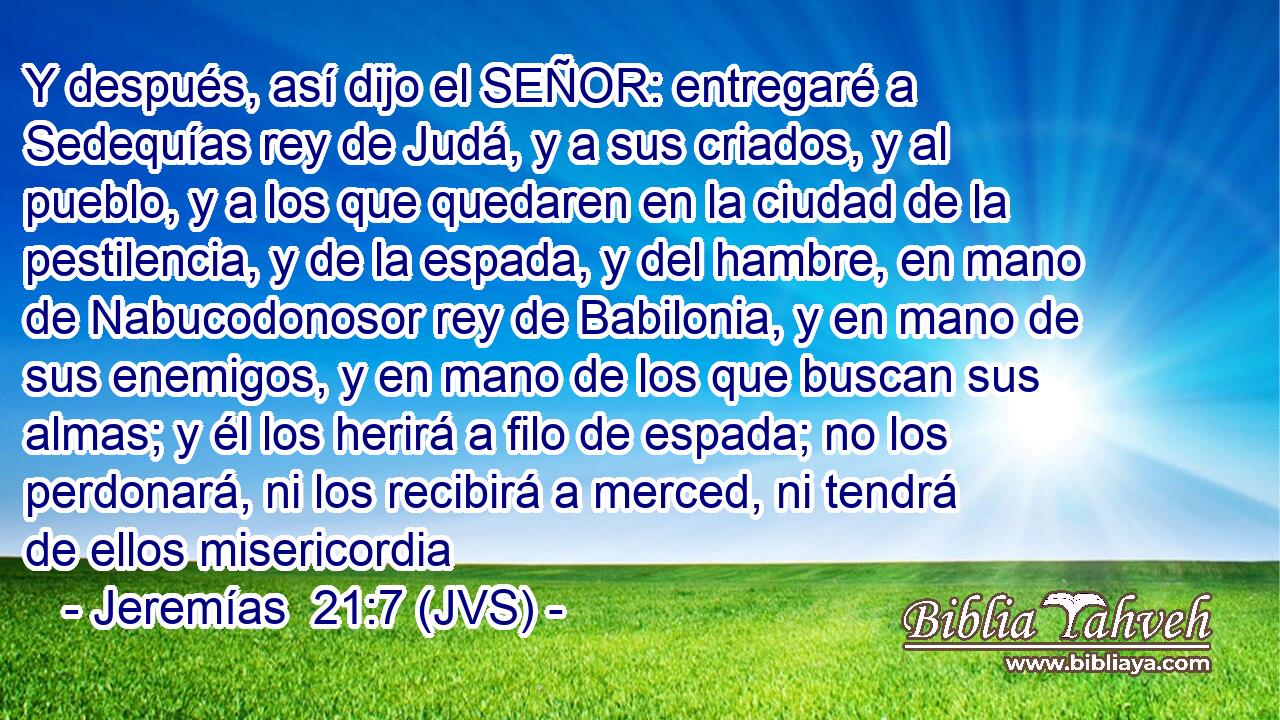 Y después, así dijo el SEÑOR: entregaré a Sedequías rey de Judá, y a sus criados, y al pueblo, y a los que quedaren en la ciudad de la pestilencia, y de la espada, y del hambre, en mano de Nabucodonosor rey de Babilonia, y en mano de sus enemigos, y en mano de los que buscan sus almas; y él los herirá a filo de espada; no los perdonará, ni los recibirá a merced, ni tendrá de ellos misericordia