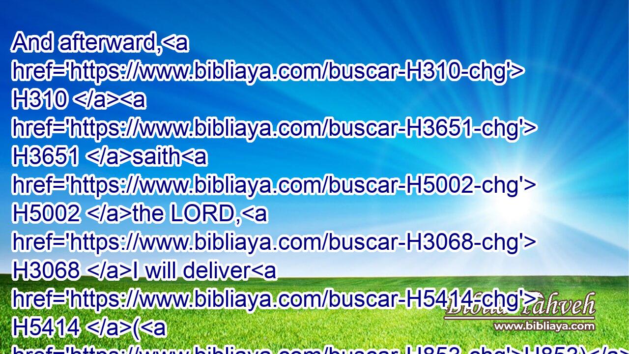 And afterward, H310  H3651 saith H5002 the LORD, H3068 I will deliver H5414 (H853) Zedekiah H6667 king H4428 of Judah, H3063 and his servants, H5650 and the people, H5971 and such as are left H7604 in this H2063 city H5892 from H4480 the pestilence, H1698 from H4480 the sword, H2719 and from H4480 the famine, H7458 into the hand H3027 of Nebuchadrezzar H5019 king H4428 of Babylon, H894 and into the hand H3027 of their enemies, H341 and into the hand H3027 of those that seek H1245 their life: H5315 and he shall smite H5221 them with the edge H6310 of the sword; H2719 he shall not H3808 spare H2347  H5921 them, neither H3808 have pity, H2550 nor H3808 have mercy.H7355
