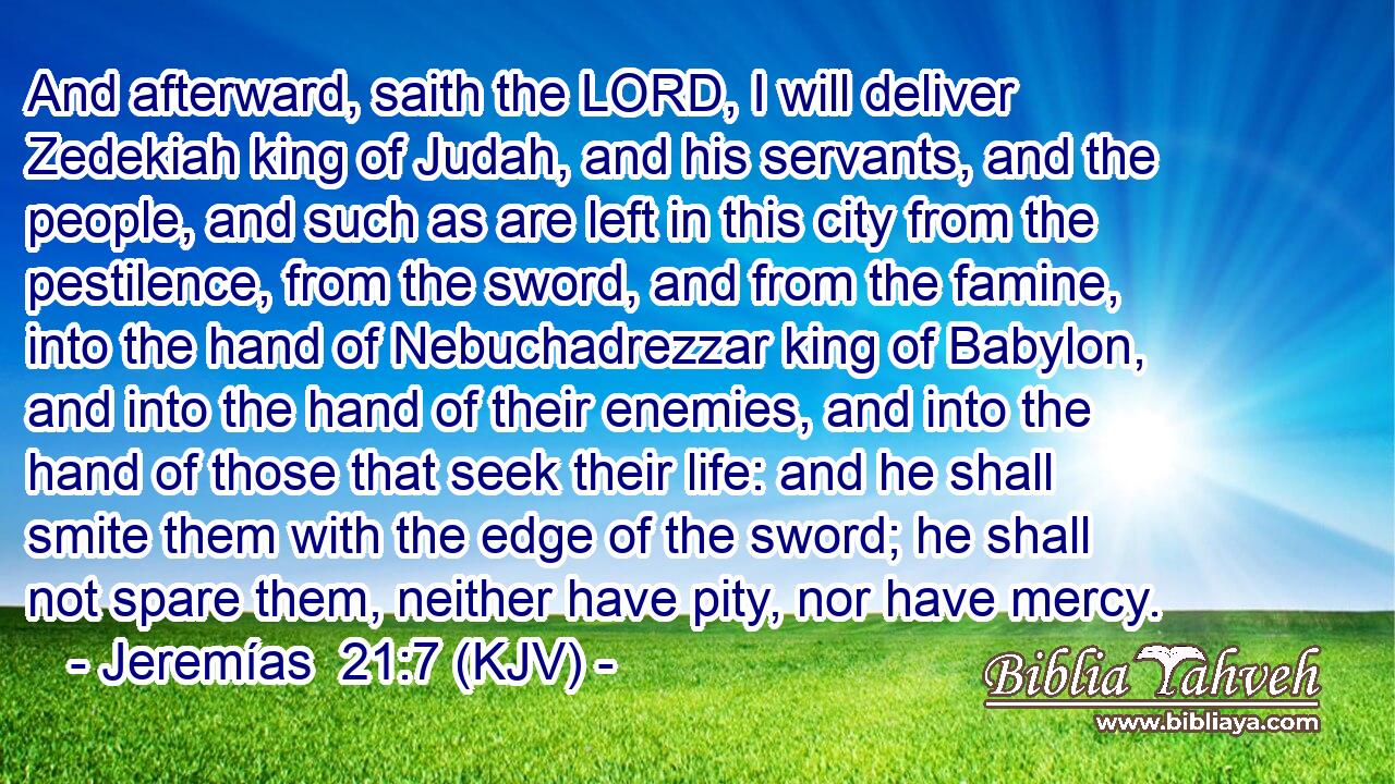 And afterward, saith the LORD, I will deliver Zedekiah king of Judah, and his servants, and the people, and such as are left in this city from the pestilence, from the sword, and from the famine, into the hand of Nebuchadrezzar king of Babylon, and into the hand of their enemies, and into the hand of those that seek their life: and he shall smite them with the edge of the sword; he shall not spare them, neither have pity, nor have mercy.