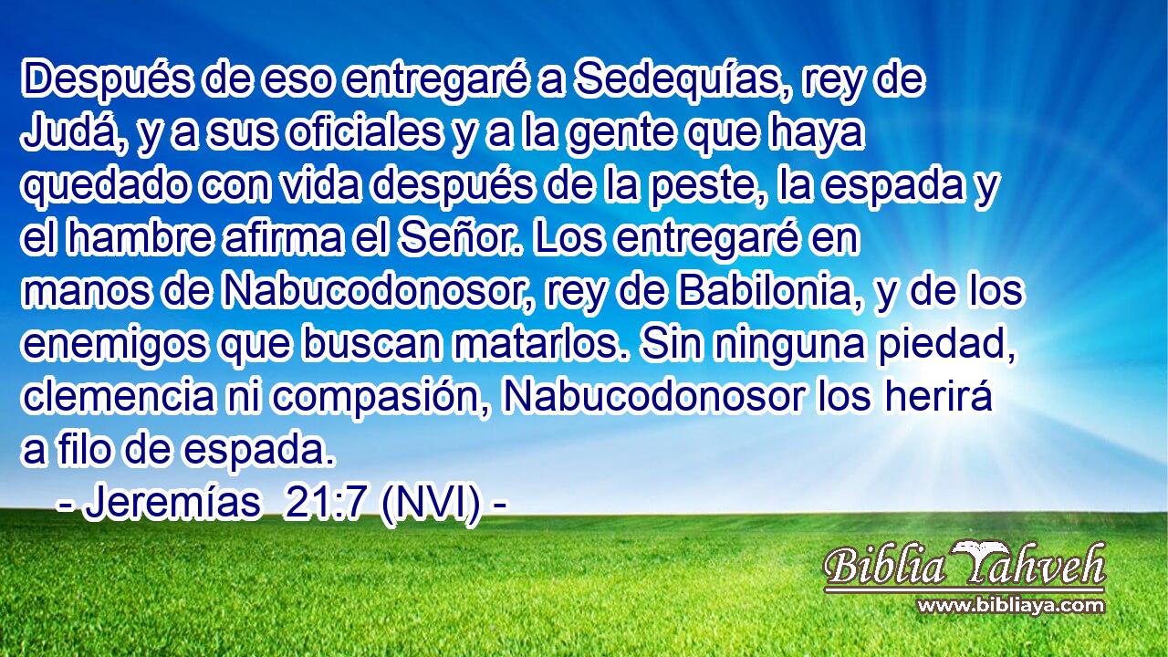 Después de eso entregaré a Sedequías, rey de Judá, y a sus oficiales y a la gente que haya quedado con vida después de la peste, la espada y el hambre afirma el Señor. Los entregaré en manos de Nabucodonosor, rey de Babilonia, y de los enemigos que buscan matarlos. Sin ninguna piedad, clemencia ni compasión, Nabucodonosor los herirá a filo de espada. 