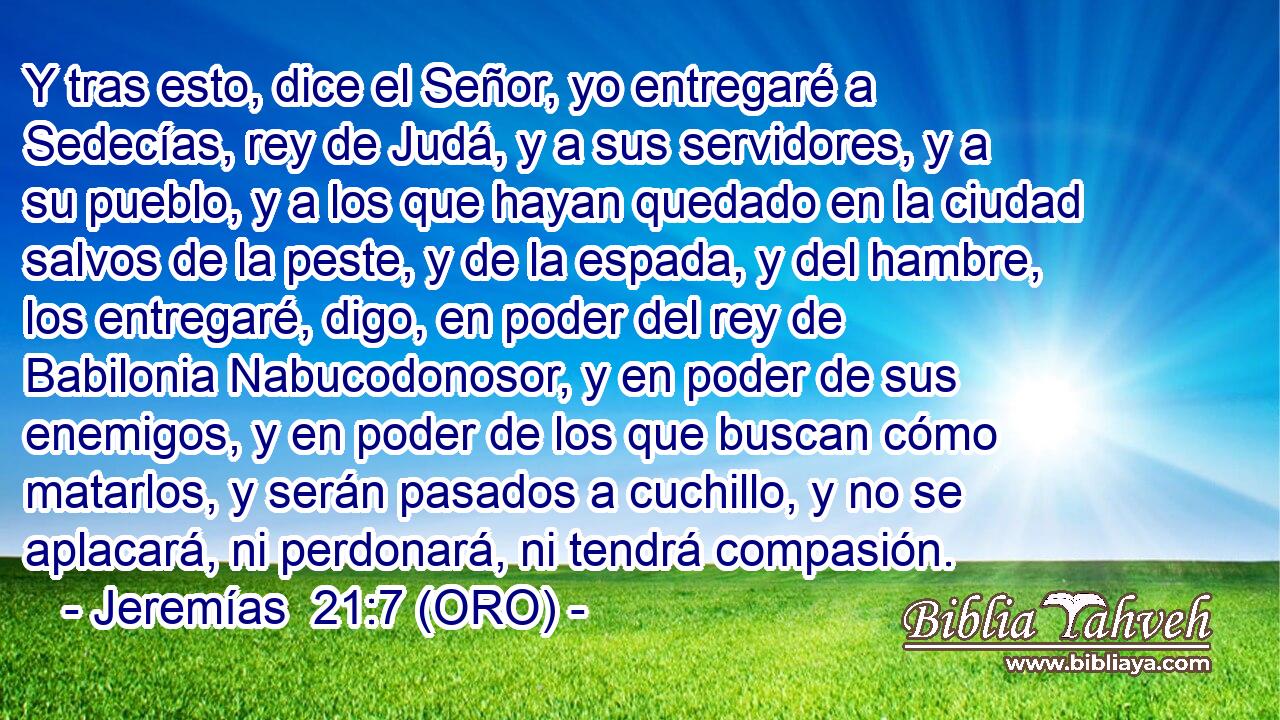  Y tras esto, dice el Señor, yo entregaré a Sedecías, rey de Judá, y a sus servidores, y a su pueblo, y a los que hayan quedado en la ciudad salvos de la peste, y de la espada, y del hambre, los entregaré, digo, en poder del rey de Babilonia Nabucodonosor, y en poder de sus enemigos, y en poder de los que buscan cómo matarlos, y serán pasados a cuchillo, y no se aplacará, ni perdonará, ni tendrá compasión. 