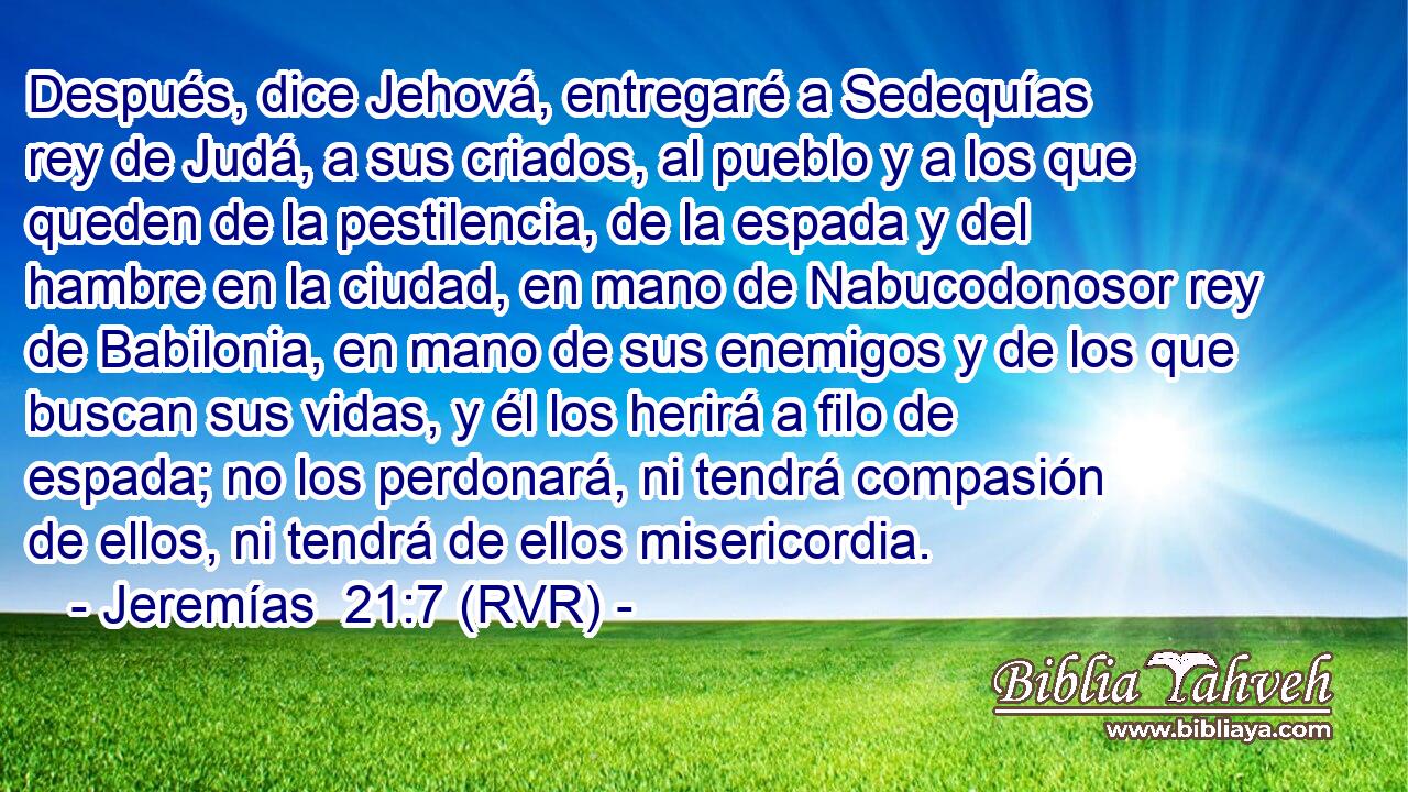 Después, dice Jehová, entregaré a Sedequías rey de Judá, a sus criados, al pueblo y a los que queden de la pestilencia, de la espada y del hambre en la ciudad, en mano de Nabucodonosor rey de Babilonia, en mano de sus enemigos y de los que buscan sus vidas, y él los herirá a filo de espada; no los perdonará, ni tendrá compasión de ellos, ni tendrá de ellos misericordia.