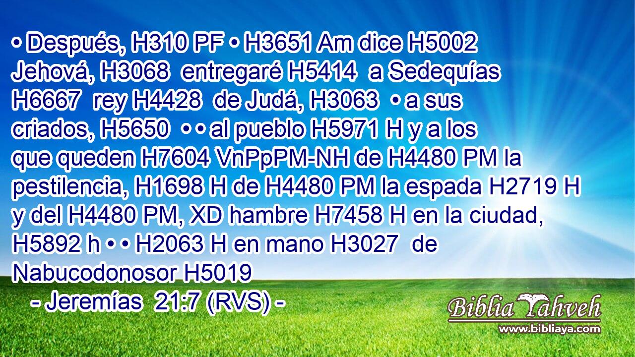 • Después, H310 PF • H3651 Am dice H5002  Jehová, H3068  entregaré H5414  a Sedequías H6667  rey H4428  de Judá, H3063  • a sus criados, H5650  • • al pueblo H5971 H y a los que queden H7604 VnPpPM-NH de H4480 PM la pestilencia, H1698 H de H4480 PM la espada H2719 H y del H4480 PM, XD hambre H7458 H en la ciudad, H5892 h • • H2063 H en mano H3027  de Nabucodonosor H5019  