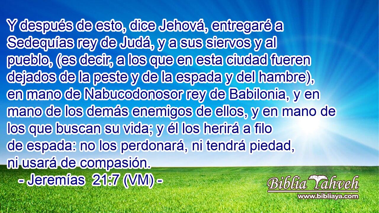  Y después de esto, dice Jehová, entregaré a Sedequías rey de Judá, y a sus siervos y al pueblo, (es decir, a los que en esta ciudad fueren dejados de la peste y de la espada y del hambre), en mano de Nabucodonosor rey de Babilonia, y en mano de los demás enemigos de ellos, y en mano de los que buscan su vida; y él los herirá a filo de espada: no los perdonará, ni tendrá piedad, ni usará de compasión. 