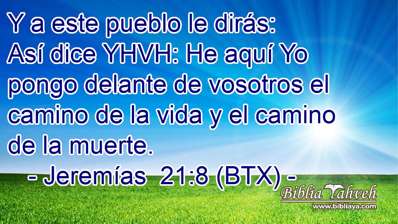 Y a este pueblo le dirás: Así dice YHVH: He aquí Yo pongo delante de vosotros el camino de la vida y el camino de la muerte.