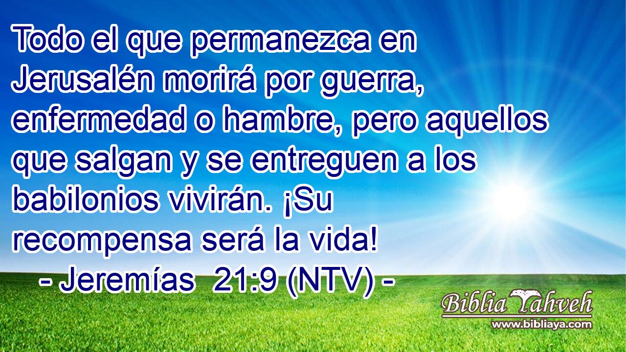 Todo el que permanezca en Jerusalén morirá por guerra, enfermedad o hambre, pero aquellos que salgan y se entreguen a los babilonios vivirán. ¡Su recompensa será la vida!